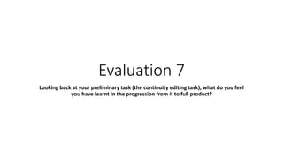Evaluation 7
Looking back at your preliminary task (the continuity editing task), what do you feel
you have learnt in the progression from it to full product?
 