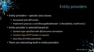 • Entity providers – specials Java classes
• Annotated with @Provider
• Implement javax.ws.rs.ext.MessageBodyReader [ isReadable(), readFrom() ]
• Entity provider is selected based on
• Content type specified with @Consumes annotation
• Content-Type HTTP header in request
• Java Class of entity parameter
• There are interesting built-in entity providers
Entity providers
 