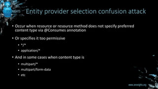 • Occur when resource or resource method does not specify preferred
content type via @Consumes annotation
• Or specifies it too permissive
• */*
• application/*
• And in some cases when content type is
• multipart/*
• multipart/form-data
• etc
Entity provider selection confusion attack
 