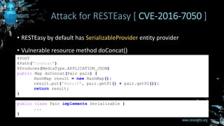 • RESTEasy by default has SerializableProvider entity provider
• Vulnerable resource method doConcat()
Attack for RESTEasy [ CVE-2016-7050 ]
@POST
@Path("/concat")
@Produces(MediaType.APPLICATION_JSON)
public Map doConcat(Pair pair) {
HashMap result = new HashMap();
result.put("Result", pair.getP1() + pair.getP2());
return result;
}
public class Pair implements Serializable {
...
}
 