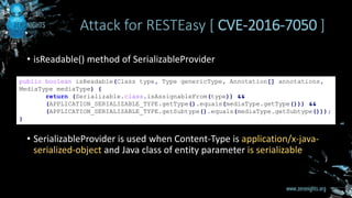 • isReadable() method of SerializableProvider
• SerializableProvider is used when Content-Type is application/x-java-
serialized-object and Java class of entity parameter is serializable
Attack for RESTEasy [ CVE-2016-7050 ]
public boolean isReadable(Class type, Type genericType, Annotation[] annotations,
MediaType mediaType) {
return (Serializable.class.isAssignableFrom(type)) &&
(APPLICATION_SERIALIZABLE_TYPE.getType().equals(mediaType.getType())) &&
(APPLICATION_SERIALIZABLE_TYPE.getSubtype().equals(mediaType.getSubtype()));
}
 