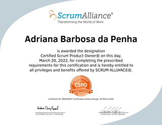 Adriana Barbosa da Penha
is awarded the designation
Certified Scrum Product Owner® on this day,
March 20, 2022, for completing the prescribed
requirements for this certification and is hereby entitled to
all privileges and benefits offered by SCRUM ALLIANCE®.
Certificant ID: 000920947 Certification Active through: 20 March 2024
Certified Scrum Trainer® Chairman of the Board
 