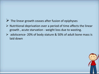  The linear growth ceases after fusion of epiphyses
 Nutritional deprivation over a period of time affects the linear
growth , acute starvation - weight loss due to wasting.
 adolscence- 20% of body stature & 50% of adult bone mass is
laid down
 