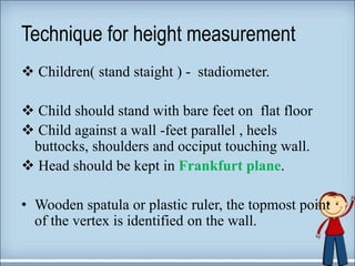 Technique for height measurement
 Children( stand staight ) - stadiometer.
 Child should stand with bare feet on flat floor
 Child against a wall -feet parallel , heels
buttocks, shoulders and occiput touching wall.
 Head should be kept in Frankfurt plane.
• Wooden spatula or plastic ruler, the topmost point
of the vertex is identified on the wall.
 