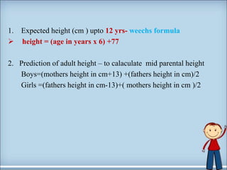 1. Expected height (cm ) upto 12 yrs- weechs formula
 height = (age in years x 6) +77
2. Prediction of adult height – to calaculate mid parental height
Boys=(mothers height in cm+13) +(fathers height in cm)/2
Girls =(fathers height in cm-13)+( mothers height in cm )/2
 