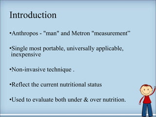 Introduction
•Anthropos - "man" and Metron "measurement”
•Single most portable, universally applicable,
inexpensive
•Non-invasive technique .
•Reflect the current nutritional status
•Used to evaluate both under & over nutrition.
2
 