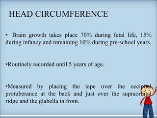 HEAD CIRCUMFERENCE
24
• Brain growth takes place 70% during fetal life, 15%
during infancy and remaining 10% during pre-school years.
•Routinely recorded until 5 years of age.
•Measured by placing the tape over the occipital
protuberance at the back and just over the supraorbital
ridge and the glabella in front.
 