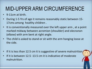 MID-UPPER ARM CIRCUMFERENCE
• 9-11cm at birth.
• During 1-5 Yrs of age it remains reasonably static between 15-
17cms among healthy children .
• It is conventionally measured over the left upper arm , at a point
marked midway between acromion (shoulder) and olecranon
(elbow) with arm bent at right angle.
• The child is asked to stand or sit with the arm hanging loose at
the side.
• If it is less than 12.5 cm it is suggestive of severe malnutrition.
• If it is between 12.5 -13.5 cm it is indicative of moderate
malnutrition.
29
 