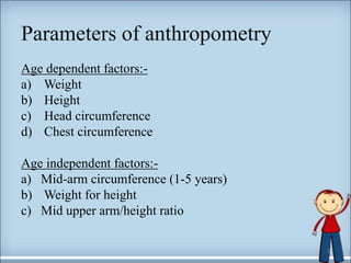 Parameters of anthropometry
Age dependent factors:-
a) Weight
b) Height
c) Head circumference
d) Chest circumference
Age independent factors:-
a) Mid-arm circumference (1-5 years)
b) Weight for height
c) Mid upper arm/height ratio
3
 