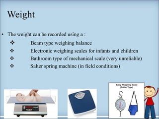 Weight
4
• The weight can be recorded using a :
 Beam type weighing balance
 Electronic weighing scales for infants and children
 Bathroom type of mechanical scale (very unreliable)
 Salter spring machine (in field conditions)
 