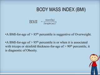 40
BODY MASS INDEX (BMI)
•A BMI-for-age of > 85th percentile is suggestive of Overweight.
•A BMI-for-age of > 95th percentile is or when it is associated
with triceps or skinfold thickness-for-age of > 90th percentile, it
is diagnostic of Obesity.
 