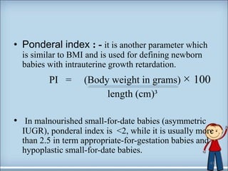 • Ponderal index : - it is another parameter which
is similar to BMI and is used for defining newborn
babies with intrauterine growth retardation.
PI = (Body weight in grams) × 100
length (cm)³
• In malnourished small-for-date babies (asymmetric
IUGR), ponderal index is <2, while it is usually more
than 2.5 in term appropriate-for-gestation babies and
hypoplastic small-for-date babies.
41
 