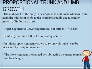 PROPORTIONAL TRUNK AND LIMB
GROWTH
42
•The mid-point of the body in newborn is at umbilicus whereas in an
adult the mid-point shifts to the symphysis pubis due to greater
growth of limbs than trunk.
•Upper Segment to Lower segment ratio at birth is 1.7 to 1.0 .
•Gradually becomes 1.0 to 1.1 in healthy adults.
• In infants upper segment (crown to symphysis pubis) can be
measured by using infantometer.
• The lower segment is obtained by subtracting the upper segment
from total length.
 