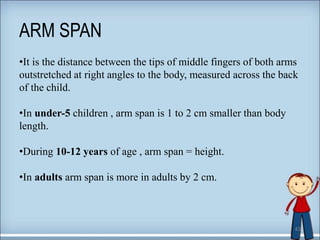 ARM SPAN
43
•It is the distance between the tips of middle fingers of both arms
outstretched at right angles to the body, measured across the back
of the child.
•In under-5 children , arm span is 1 to 2 cm smaller than body
length.
•During 10-12 years of age , arm span = height.
•In adults arm span is more in adults by 2 cm.
 