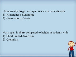 •Abnormally large arm span is seen in patients with
1) Klinefelter’s Syndrome
2) Coarctation of aorta
•Arm span is short compared to height in patients with :
1) Short limbed dwarfism
2) Cretinism
44
 