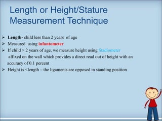 Length or Height/Stature
Measurement Technique
 Length- child less than 2 years of age
 Measured using infantometer
 If child > 2 years of age, we measure height using Stadiometer
affixed on the wall which provides a direct read out of height with an
accuracy of 0.1 percent
 Height is <length – the ligaments are opposed in standing position
9
 