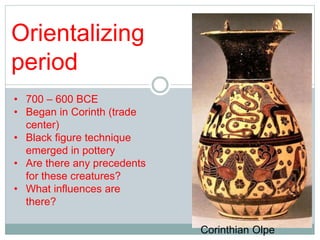 Orientalizing 
period 
• 700 – 600 BCE 
• Began in Corinth (trade 
center) 
• Black figure technique 
emerged in pottery 
• Are there any precedents 
for these creatures? 
• What influences are 
there? 
Corinthian Olpe 
 