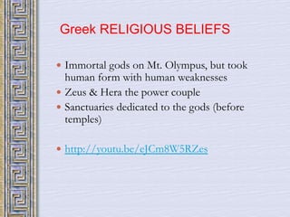 Greek RELIGIOUS BELIEFS 
 Immortal gods on Mt. Olympus, but took 
human form with human weaknesses 
 Zeus & Hera the power couple 
 Sanctuaries dedicated to the gods (before 
temples) 
 http://youtu.be/eJCm8W5RZes 
 