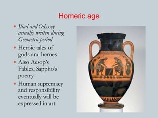 Homeric age 
 Iliad and Odyssey 
actually written during 
Geometric period 
 Heroic tales of 
gods and heroes 
 Also Aesop’s 
Fables, Sappho’s 
poetry 
 Human supremacy 
and responsibility 
eventually will be 
expressed in art 
 