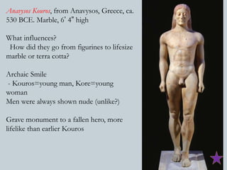 Anavysos Kouros, from Anavysos, Greece, ca. 
530 BCE. Marble, 6’ 4” high 
What influences? 
How did they go from figurines to lifesize 
marble or terra cotta? 
Archaic Smile 
- Kouros=young man, Kore=young 
woman 
Men were always shown nude (unlike?) 
Grave monument to a fallen hero, more 
lifelike than earlier Kouros 
 
