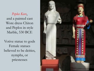 Peplos Kore, 
and a painted cast 
Wore dress Chiton 
and Peplos in style 
Marble, 530 BCE 
Votive statue to gods 
Female statues 
believed to be deities, 
nymphs, or 
priestesses 
 