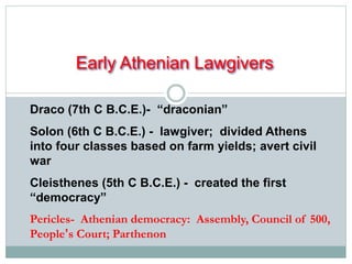 Early Athenian Lawgivers 
Draco (7th C B.C.E.)- “draconian” 
Solon (6th C B.C.E.) - lawgiver; divided Athens 
into four classes based on farm yields; avert civil 
war 
Cleisthenes (5th C B.C.E.) - created the first 
“democracy” 
Pericles- Athenian democracy: Assembly, Council of 500, 
People’s Court; Parthenon 
 