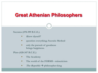 Great Athenian Philosophers 
Socrates (470-399 B.C.E.) 
 Know thyself ! 
 question everything; Socratic Method 
 only the pursuit of goodness 
brings happiness. 
Plato (428-347 B.C.E.) 
 The Academy 
 The world of the FORMS - mimeticism 
 The Republic  philosopher-king 
 
