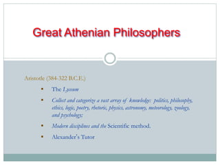 Great Athenian Philosophers 
Aristotle (384-322 B.C.E.) 
 The Lyceum 
 Collect and categorize a vast array of knowledge: politics, philosophy, 
ethics, logic, poetry, rhetoric, physics, astronomy, meteorology, zoology, 
and psychology; 
 Modern disciplines and the Scientific method. 
 Alexander’s Tutor 
 