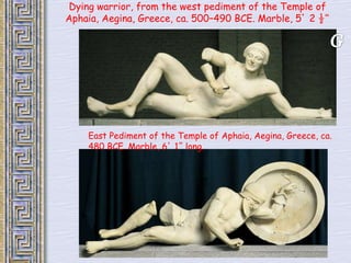 Dying warrior, from the west pediment of the Temple of 
Aphaia, Aegina, Greece, ca. 500–490 BCE. Marble, 5’ 2 ½“ 
East Pediment of the Temple of Aphaia, Aegina, Greece, ca. 
480 BCE. Marble, 6’ 1” long. 
 