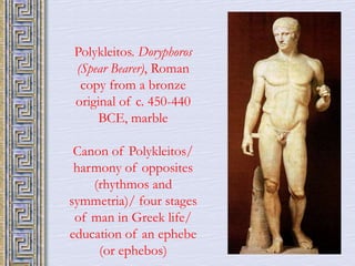 Polykleitos. Doryphoros 
(Spear Bearer), Roman 
copy from a bronze 
original of c. 450-440 
BCE, marble 
Canon of Polykleitos/ 
harmony of opposites 
(rhythmos and 
symmetria)/ four stages 
of man in Greek life/ 
education of an ephebe 
(or ephebos) 
 