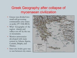 Greek Geography after collapse of 
mycenaean civilization 
 Greece was divided into 
small self-governing 
communities (city-states 
or polis) (9th/10th BCE) 
 Why? Geography of the 
region: islands and 
valleys cut off by the sea 
or mountains. 
 Warrior aristocracies 
developed with main 
centers in Athens, Sparta, 
Corinth, Delphi, and 
Thebes. 
 Inter-city rivalry gave way 
to war between city-states. 
 
