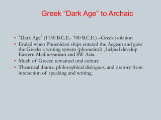 Greek “Dark Age” to Archaic 
 “Dark Age” (1150 B.C.E.- 700 B.C.E.) –Greek isolation 
 Ended when Phoenician ships entered the Aegean and gave 
the Greeks a writing system (phonetical) , helped develop 
Eastern Mediterranean and SW Asia. 
 Much of Greece remained oral culture 
 Theatrical drama, philosophical dialogues, and oratory from 
interaction of speaking and writing. 
 