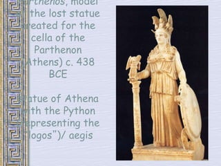 Parthenos, model 
of the lost statue 
created for the 
cella of the 
Parthenon 
(Athens) c. 438 
BCE 
statue of Athena 
with the Python 
(representing the 
“logos”)/ aegis 
 