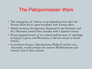 The Peloponnesian Wars 
 The emergence of Athens as an imperial power after the 
Persian Wars led to open hostilities with former allies. 
 Mainly between the Spartans (financed by the Persians) and 
the Athenians, lasted three decades with a Spartan victory. 
 Persia regained much of its control and because of uprisings 
in Egypt, Cyprus, and Phoenicia, it did not return to attack 
Greece. 
 In northern Greece, Macedonians, Philip II and his son, 
Alexander, would reshape the eastern Mediterranean and 
western Asia in this vacuum. 
 