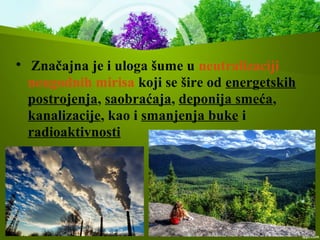 
Značajna je i uloga šume u neutralizaciji
neugodnih mirisa koji se šire od energetskih
postrojenja, saobraćaja, deponija smeća,
kanalizacije, kao i smanjenja buke i
radioaktivnosti
 