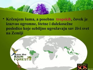 
Krčenjem šuma, a posebno tropskih, čovek je
izazvao ogromne, štetne i dalekosežne
posledice koje ozbiljno ugrožavaju sav živi svet
na Zemlji
 