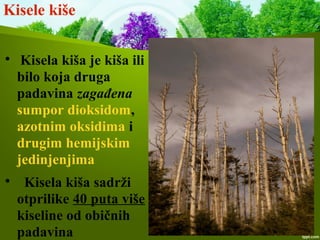 Kisele kiše

Kisela kiša je kiša ili
bilo koja druga
padavina zagađena
sumpor dioksidom,
azotnim oksidima i
drugim hemijskim
jedinjenjima

Kisela kiša sadrži
otprilike 40 puta više
kiseline od običnih
padavina
 