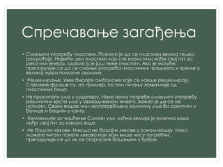 Спречавање загађења
• Смањити употребу пластике. Познато је да се пластика веома тешко
разграђује. Највећи део пластике коју сте користили нађе свој пут до
река или језера, одакле ју је још теже очистити. Ако је могуће,
препоручује се да се смањи употреба пластичних предмета и време у
великој мери помогне околини.
• Рециклирање. Увек бирајте амбалаже које се лакше рециклирају.
Стаклене флаше су, на пример, по том питању захвалније од
пластичних боца.
• Не просипати уља у судоперу. Иако нема потребе смањити употребу
различитих врста уља у свакодневном животу, важно је да се не
исплати. Сваки вишак или неупотребљену количину уља би сакупити у
бочице и бацити у канту.
• Хемикалије за чишћење Сличан уљу, кућна хемија је ризична када
нађе свој пут до извора воде.
• Не бацати лекове. Никада не бацајте лекове у канализацију. Иако
можете читати пакете лекова који вам више нису потребни,
препоручује се да их се отарасите бацањем у ђубре.
 