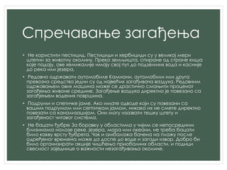 Спречавање загађења
• Не користити пестицид. Пестициди и хербициди су у великој мери
штетни за животну околину. Преко земљишта, спиране од стране киша
које падају, ове хемикалије имају свој пут до подземних вода и касније
до река или језера.
• Редовно одржавати аутомобиле Камиони, аутомобили или друга
превозна средства једни су од највећих загађивача ваздуха. Редовним
одржавањем ових машина може се драстично смањити проценат
загађења живоне средине. Загађење ваздуха директно је повезано са
загађењем водених површина.
• Подруми и спетичке јаме. Ако имате одводе који су повезани са
вашим подрумом или септичком јамом, никако их не смете директно
повезати са канализацијом. Они могу изазвати тешку штету и
загађеност читавог система.
• Не бацати ђубре За боравку у областима у чијим се непосредним
близинама налазе реке, језера, мора или океани, не треба бацати
било какву врсту ђубрета. Чак и амбалажа бачена на плажу после
одређеног времена може да доспе до воде и загади извор. Добро би
било организирати акције чишћења приобалних области, и подици
свесност заједнице о важности незагађивања околине.
 