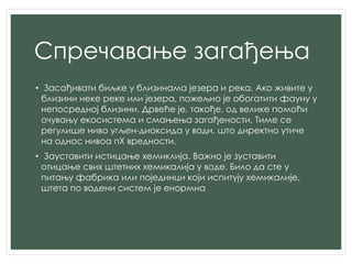 Спречавање загађења
• Засађивати биљке у близинама језера и река. Ако живите у
близини неке реке или језера, пожељно је обогатити фауну у
непосредној близини. Дрвеће је, такође, од велике помоћи
очувању екосистема и смањења загађености. Тиме се
регулише ниво угљен-диоксида у води, што директно утиче
на однос нивоа пХ вредности.
• Зауставити истицање хемиклија. Важно је зуставити
отицање свих штетних хемикалија у воде. Било да сте у
питању фабрика или појединци који испитују хемикалије,
штета по водени систем је енормна
 