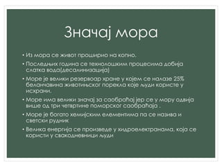 Значај мора
• Из мора се живот проширио на копно.
• Последњих година се технолошким процесима добија
слатка вода(десалинизација)
• Море је велики резервоар хране у којем се налазе 25%
беланчавина животињског порекла које људи користе у
исхрани.
• Море има велики значај за саобраћај јер се у мору одвија
више од три четвртине поморског саобраћаја .
• Море је богато хемијским елементима па се назива и
светски рудник
• Велика енергија се произведе у хидроелектранама, која се
користи у свакодневници људи
 