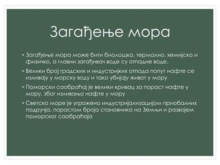 Загађење мора
• Загађење мора може бити биолошко, термално, хемијско и
физичко, а главни загађивач воде су отпадне воде.
• Велики број градских и индустријких отпада попут нафте се
изливају у морску воду и тако убијају живот у мору
• Поморски саобраћај је велики кривац за пораст нафте у
мору, због изливања нафте у мору
• Светско море је угрожено индустријализацијом приобалних
подручја, порастом броја становника на Земљи и развојем
поморског саобраћаја
 