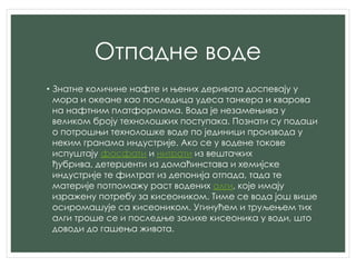 Отпадне воде
• Знатне количине нафте и њених деривата доспевају у
мора и океане као последица удеса танкера и кварова
на нафтним платформама. Вода је незамењива у
великом броју технолошких поступака. Познати су подаци
о потрошњи технолошке воде по јединици производа у
неким гранама индустрије. Ако се у водене токове
испуштају фосфати и нитрати из вештачких
ђубрива, детерџенти из домаћинстава и хемијске
индустрије те филтрат из депонија отпада, тада те
материје потпомажу раст водених алги, које имају
изражену потребу за кисеоником. Тиме се вода још више
осиромашује са кисеоником. Угинућем и труљењем тих
алги троше се и последње залихе кисеоника у води, што
доводи до гашења живота.
 