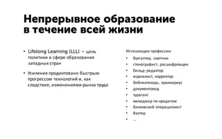 Непрерывное образование
в течение всей жизни
• Lifelong Learning (LLL) – цель
политики в сфере образования
западных стран
• Усиление продиктовано быстрым
прогрессом технологий и, как
следствие, изменениями рынка труда
Исчезающие профессии:
• бухгалтер, сметчик
• стенографист, расшифровщик
• бильд-редактор
• журналист, корректор
• библиотекарь, архивариус
• документовед
• турагент
• менеджер по кредитам
• банковский операционист
• Вахтер
• …
 
