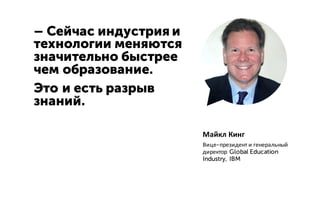 – Сейчас индустрия и
технологии меняются
значительно быстрее
чем образование.
Это и есть разрыв
знаний.
Майкл Кинг
Вице-президент и генеральный
директор Global Education
Industry, IBM
 