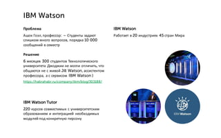Проблема
Ашок Гоэл,профессор: – Студенты задают
слишком много вопросов, порядка 10 000
сообщений в семестр
Решение
6 месяцев 300 студентов Технологического
университета Джоджии не могли отличить, что
общаются не с живой Jill Watson, ассистентом
профессора, а с сервисом IBM Watson )
https://habrahabr.ru/company/ibm/blog/303188/
IBM Watson Tutor
220 курсов совместимых с университетским
образованием и интеграцией необходимых
модулей под конкретную персону
IBM Watson
IBM Watson
Работает в 20 индустриях 45 стран Мира
 