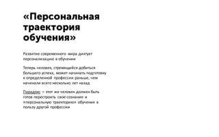 Развитие современного мира диктует
персонализацию в обучении
Теперь человек, стремящийся добиться
большего успеха, может начинать подготовку
к определенной профессии раньше, чем
начинали всего несколько лет назад
Парадокс – этот же человек должен быть
готов перестроить свое сознание и
«персональную траекторию» обучения в
пользу другой профессии
«Персональная
траектория
обучения»
 