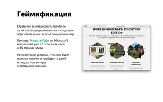 Стратегии заинтересовать во что бы
то ни стало придерживаются и создатели
образовательных версий популярных игр
Пример: MinecraftEdu от Microsoft
используют уже в 10 тысячах школ
в 45 странах Мира
Разработчики уверены, что игра будет
полезна многим и пробудит у детей
и подростков интерес
к программированию
Геймификация
 
