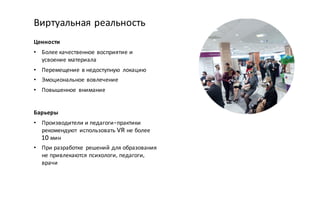 Ценности
• Более качественное восприятие и
усвоение материала
• Перемещение в недоступную локацию
• Эмоциональное вовлечение
• Повышенное внимание
Виртуальная реальность
Барьеры
• Производители и педагоги-практики
рекомендуют использовать VR не более
10 мин
• При разработке решений для образования
не привлекаются психологи, педагоги,
врачи
 