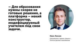 – Для образования
нужны скорее не
готовые решения, а
платформа – некий
конструктор,
модифицируемый
учителем под свои
задачи.
Иван Леонов
Сооснователь проекта Школа+.
Учитель физики и математики
 